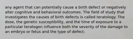 any agent that can potentially cause a birth defect or negatively alter cognitive and behavioral outcomes. The field of study that investigates the causes of birth defects is called teratology. The dose, the genetic susceptibility, and the time of exposure to a particular teratogen influence both the severity of the damage to an embryo or fetus and the type of defect: