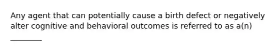 Any agent that can potentially cause a birth defect or negatively alter cognitive and behavioral outcomes is referred to as a(n) ________