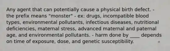 Any agent that can potentially cause a physical birth defect. - the prefix means "monster" - ex: drugs, incompatible blood types, environmental pollutants, infectious diseases, nutritional deficiencies, maternal stress, advanced maternal and paternal age, and environmental pollutants. - harm done by ____ depends on time of exposure, dose, and genetic susceptibility.