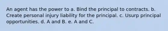 An agent has the power to a. Bind the principal to contracts. b. Create personal injury liability for the principal. c. Usurp principal opportunities. d. A and B. e. A and C.