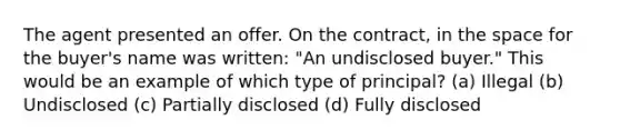 The agent presented an offer. On the contract, in the space for the buyer's name was written: "An undisclosed buyer." This would be an example of which type of principal? (a) Illegal (b) Undisclosed (c) Partially disclosed (d) Fully disclosed