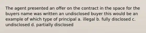 The agent presented an offer on the contract in the space for the buyers name was written an undisclosed buyer this would be an example of which type of principal a. illegal b. fully disclosed c. undisclosed d. partially disclosed