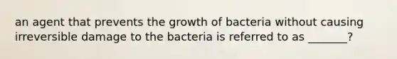 an agent that prevents the growth of bacteria without causing irreversible damage to the bacteria is referred to as _______?