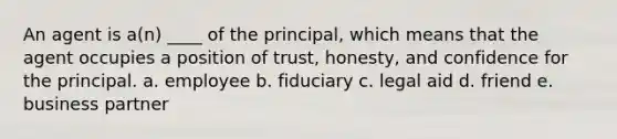 An agent is a(n) ____ of the principal, which means that the agent occupies a position of trust, honesty, and confidence for the principal. a. employee b. fiduciary c. legal aid d. friend e. business partner