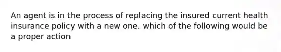 An agent is in the process of replacing the insured current health insurance policy with a new one. which of the following would be a proper action