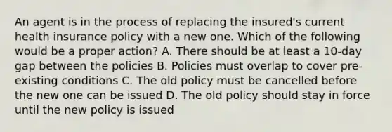 An agent is in the process of replacing the insured's current health insurance policy with a new one. Which of the following would be a proper action? A. There should be at least a 10-day gap between the policies B. Policies must overlap to cover pre-existing conditions C. The old policy must be cancelled before the new one can be issued D. The old policy should stay in force until the new policy is issued