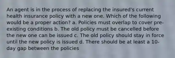 An agent is in the process of replacing the insured's current health insurance policy with a new one. Which of the following would be a proper action? a. Policies must overlap to cover pre-existing conditions b. The old policy must be cancelled before the new one can be issued c. The old policy should stay in force until the new policy is issued d. There should be at least a 10-day gap between the policies