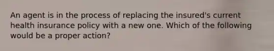 An agent is in the process of replacing the insured's current health insurance policy with a new one. Which of the following would be a proper action?