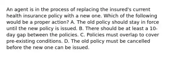 An agent is in the process of replacing the insured's current health insurance policy with a new one. Which of the following would be a proper action? A. The old policy should stay in force until the new policy is issued. B. There should be at least a 10-day gap between the policies. C. Policies must overlap to cover pre-existing conditions. D. The old policy must be cancelled before the new one can be issued.