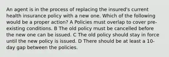 An agent is in the process of replacing the insured's current health insurance policy with a new one. Which of the following would be a proper action? A Policies must overlap to cover pre-existing conditions. B The old policy must be cancelled before the new one can be issued. C The old policy should stay in force until the new policy is issued. D There should be at least a 10-day gap between the policies.