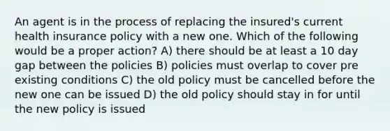 An agent is in the process of replacing the insured's current health insurance policy with a new one. Which of the following would be a proper action? A) there should be at least a 10 day gap between the policies B) policies must overlap to cover pre existing conditions C) the old policy must be cancelled before the new one can be issued D) the old policy should stay in for until the new policy is issued