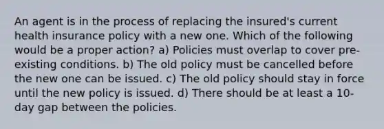 An agent is in the process of replacing the insured's current health insurance policy with a new one. Which of the following would be a proper action? a) Policies must overlap to cover pre-existing conditions. b) The old policy must be cancelled before the new one can be issued. c) The old policy should stay in force until the new policy is issued. d) There should be at least a 10-day gap between the policies.