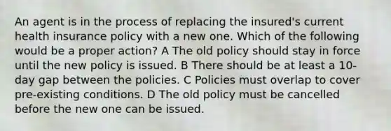 An agent is in the process of replacing the insured's current health insurance policy with a new one. Which of the following would be a proper action? A The old policy should stay in force until the new policy is issued. B There should be at least a 10-day gap between the policies. C Policies must overlap to cover pre-existing conditions. D The old policy must be cancelled before the new one can be issued.