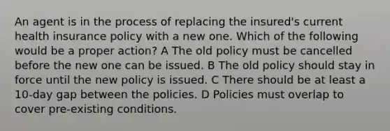 An agent is in the process of replacing the insured's current health insurance policy with a new one. Which of the following would be a proper action? A The old policy must be cancelled before the new one can be issued. B The old policy should stay in force until the new policy is issued. C There should be at least a 10-day gap between the policies. D Policies must overlap to cover pre-existing conditions.