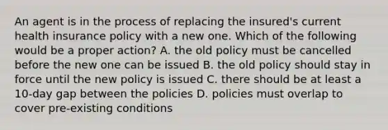 An agent is in the process of replacing the insured's current health insurance policy with a new one. Which of the following would be a proper action? A. the old policy must be cancelled before the new one can be issued B. the old policy should stay in force until the new policy is issued C. there should be at least a 10-day gap between the policies D. policies must overlap to cover pre-existing conditions