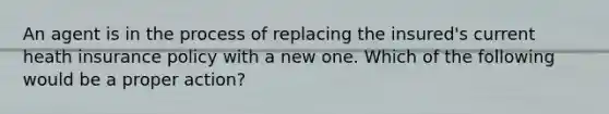An agent is in the process of replacing the insured's current heath insurance policy with a new one. Which of the following would be a proper action?