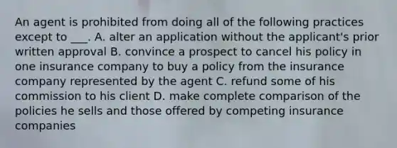 An agent is prohibited from doing all of the following practices except to ___. A. alter an application without the applicant's prior written approval B. convince a prospect to cancel his policy in one insurance company to buy a policy from the insurance company represented by the agent C. refund some of his commission to his client D. make complete comparison of the policies he sells and those offered by competing insurance companies