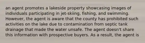 an agent promotes a lakeside property showcasing images of individuals participating in jet-skiing, fishing, and swimming. However, the agent is aware that the county has prohibited such activities on the lake due to contamination from septic tank drainage that made the water unsafe. The agent doesn't share this information with prospective buyers. As a result, the agent is