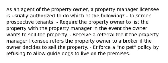 As an agent of the property owner, a property manager licensee is usually authorized to do which of the following? - To screen prospective tenants. - Require the property owner to list the property with the property manager in the event the owner wants to sell the property. - Receive a referral fee if the property manager licensee refers the property owner to a broker if the owner decides to sell the property. - Enforce a "no pet" policy by refusing to allow guide dogs to live on the premises.