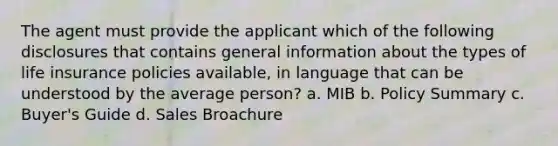 The agent must provide the applicant which of the following disclosures that contains general information about the types of life insurance policies available, in language that can be understood by the average person? a. MIB b. Policy Summary c. Buyer's Guide d. Sales Broachure