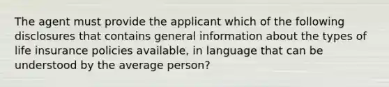 The agent must provide the applicant which of the following disclosures that contains general information about the types of life insurance policies available, in language that can be understood by the average person?