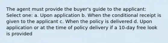 The agent must provide the buyer's guide to the applicant: Select one: a. Upon application b. When the conditional receipt is given to the applicant c. When the policy is delivered d. Upon application or at the time of policy delivery if a 10-day free look is provided