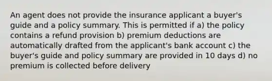 An agent does not provide the insurance applicant a buyer's guide and a policy summary. This is permitted if a) the policy contains a refund provision b) premium deductions are automatically drafted from the applicant's bank account c) the buyer's guide and policy summary are provided in 10 days d) no premium is collected before delivery