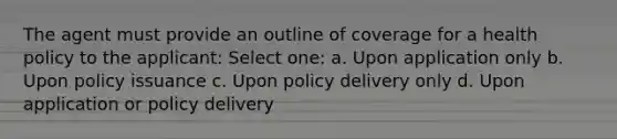 The agent must provide an outline of coverage for a health policy to the applicant: Select one: a. Upon application only b. Upon policy issuance c. Upon policy delivery only d. Upon application or policy delivery