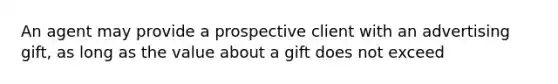 An agent may provide a prospective client with an advertising gift, as long as the value about a gift does not exceed