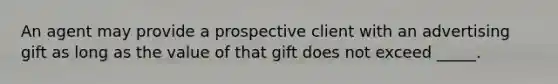 An agent may provide a prospective client with an advertising gift as long as the value of that gift does not exceed _____.