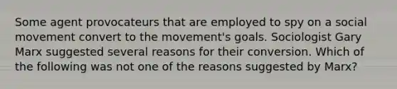 Some agent provocateurs that are employed to spy on a social movement convert to the movement's goals. Sociologist Gary Marx suggested several reasons for their conversion. Which of the following was not one of the reasons suggested by Marx?