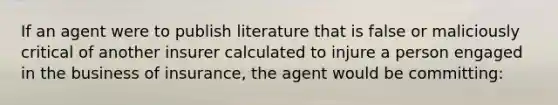 If an agent were to publish literature that is false or maliciously critical of another insurer calculated to injure a person engaged in the business of insurance, the agent would be committing: