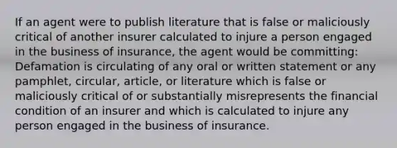 If an agent were to publish literature that is false or maliciously critical of another insurer calculated to injure a person engaged in the business of insurance, the agent would be committing: Defamation is circulating of any oral or written statement or any pamphlet, circular, article, or literature which is false or maliciously critical of or substantially misrepresents the financial condition of an insurer and which is calculated to injure any person engaged in the business of insurance.