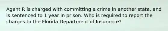 Agent R is charged with committing a crime in another state, and is sentenced to 1 year in prison. Who is required to report the charges to the Florida Department of Insurance?