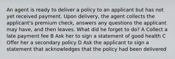 An agent is ready to deliver a policy to an applicant but has not yet received payment. Upon delivery, the agent collects the applicant's premium check, answers any questions the applicant may have, and then leaves. What did he forget to do? A Collect a late payment fee B Ask her to sign a statement of good health C Offer her a secondary policy D Ask the applicant to sign a statement that acknowledges that the policy had been delivered