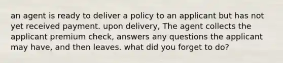 an agent is ready to deliver a policy to an applicant but has not yet received payment. upon delivery, The agent collects the applicant premium check, answers any questions the applicant may have, and then leaves. what did you forget to do?