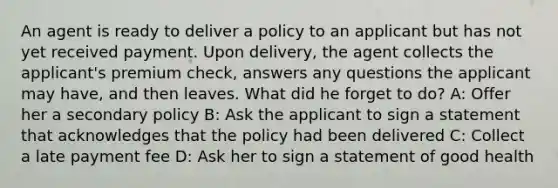 An agent is ready to deliver a policy to an applicant but has not yet received payment. Upon delivery, the agent collects the applicant's premium check, answers any questions the applicant may have, and then leaves. What did he forget to do? A: Offer her a secondary policy B: Ask the applicant to sign a statement that acknowledges that the policy had been delivered C: Collect a late payment fee D: Ask her to sign a statement of good health