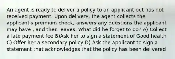 An agent is ready to deliver a policy to an applicant but has not received payment. Upon delivery, the agent collects the applicant's premium check, answers any questions the applicant may have , and then leaves. What did he forget to do? A) Collect a late payment fee B)Ask her to sign a statement of Good health C) Offer her a secondary policy D) Ask the applicant to sign a statement that acknowledges that the policy has been delivered