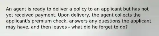 An agent is ready to deliver a policy to an applicant but has not yet received payment. Upon delivery, the agent collects the applicant's premium check, answers any questions the applicant may have, and then leaves - what did he forget to do?