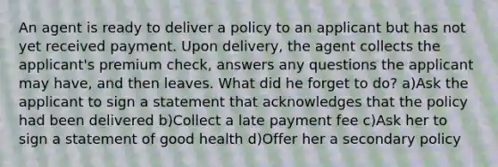 An agent is ready to deliver a policy to an applicant but has not yet received payment. Upon delivery, the agent collects the applicant's premium check, answers any questions the applicant may have, and then leaves. What did he forget to do? a)Ask the applicant to sign a statement that acknowledges that the policy had been delivered b)Collect a late payment fee c)Ask her to sign a statement of good health d)Offer her a secondary policy