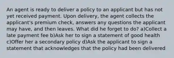 An agent is ready to deliver a policy to an applicant but has not yet received payment. Upon delivery, the agent collects the applicant's premium check, answers any questions the applicant may have, and then leaves. What did he forget to do? a)Collect a late payment fee b)Ask her to sign a statement of good health c)Offer her a secondary policy d)Ask the applicant to sign a statement that acknowledges that the policy had been delivered