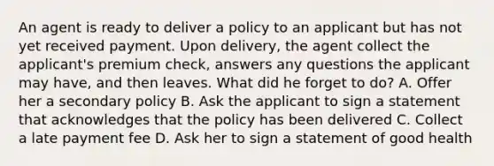 An agent is ready to deliver a policy to an applicant but has not yet received payment. Upon delivery, the agent collect the applicant's premium check, answers any questions the applicant may have, and then leaves. What did he forget to do? A. Offer her a secondary policy B. Ask the applicant to sign a statement that acknowledges that the policy has been delivered C. Collect a late payment fee D. Ask her to sign a statement of good health