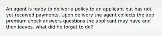 An agent is ready to deliver a policy to an applicant but has not yet received payments. Upon delivery the agent collects the app premium check answers questions the applicant may have and then leaves. what did he forget to do?