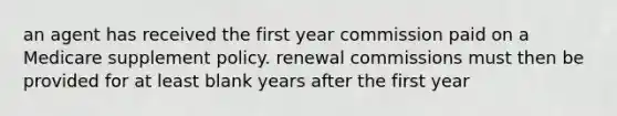 an agent has received the first year commission paid on a Medicare supplement policy. renewal commissions must then be provided for at least blank years after the first year