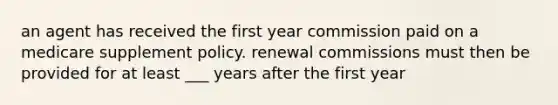 an agent has received the first year commission paid on a medicare supplement policy. renewal commissions must then be provided for at least ___ years after the first year