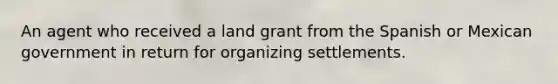 An agent who received a land grant from the Spanish or Mexican government in return for organizing settlements.