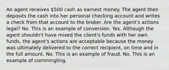 An agent receives 500 cash as earnest money. The agent then deposits the cash into her personal checking account and writes a check from that account to the broker. Are the agent's actions legal? No. This is an example of conversion. Yes. Although the agent shouldn't have mixed the client's funds with her own funds, the agent's actions are acceptable because the money was ultimately delivered to the correct recipient, on time and in the full amount. No. This is an example of fraud. No. This is an example of commingling.