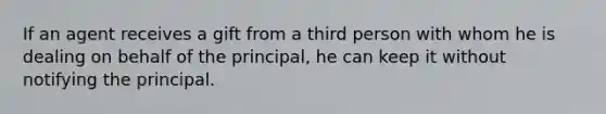 If an agent receives a gift from a third person with whom he is dealing on behalf of the principal, he can keep it without notifying the principal.