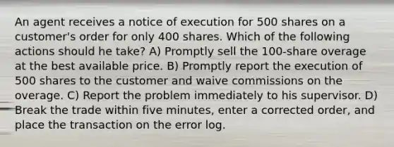 An agent receives a notice of execution for 500 shares on a customer's order for only 400 shares. Which of the following actions should he take? A) Promptly sell the 100-share overage at the best available price. B) Promptly report the execution of 500 shares to the customer and waive commissions on the overage. C) Report the problem immediately to his supervisor. D) Break the trade within five minutes, enter a corrected order, and place the transaction on the error log.