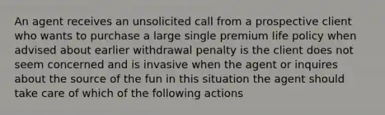 An agent receives an unsolicited call from a prospective client who wants to purchase a large single premium life policy when advised about earlier withdrawal penalty is the client does not seem concerned and is invasive when the agent or inquires about the source of the fun in this situation the agent should take care of which of the following actions